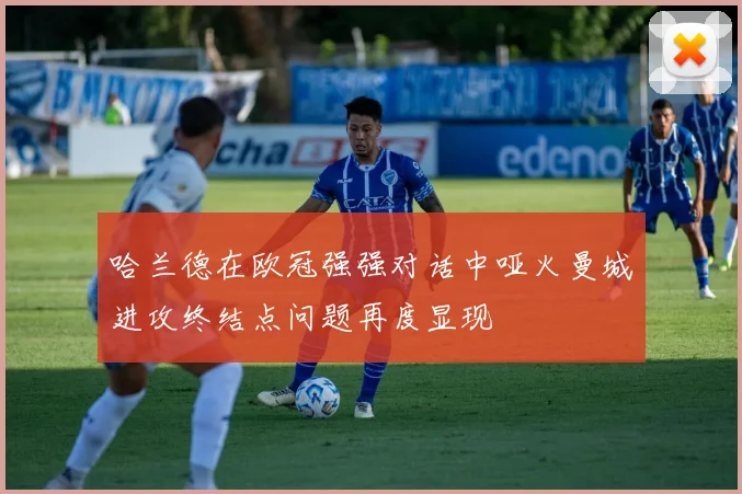 哈兰德在欧冠强强对话中哑火曼城进攻终结点问题再度显现