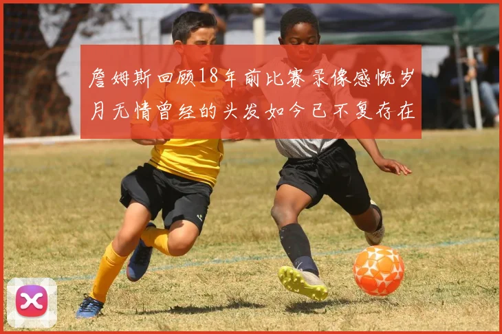 詹姆斯回顾18年前比赛录像感慨岁月无情曾经的头发如今已不复存在