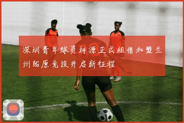 深圳青年球员柯源正式租借加盟兰州陇原竞技开启新征程