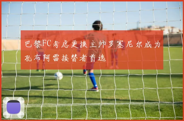 巴黎FC考虑更换主帅罗塞尼尔成为孔布阿雷接替者首选