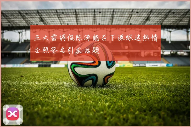 王大雷调侃陈涛能否下课球迷热情合照签名引发话题