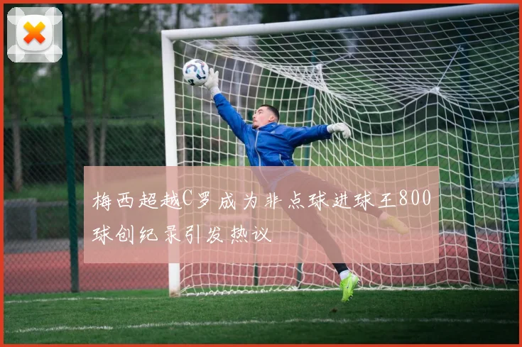 梅西超越C罗成为非点球进球王800球创纪录引发热议