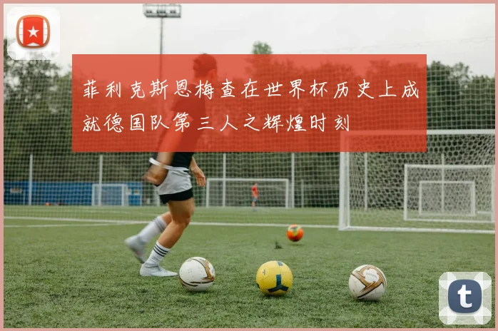 菲利克斯恩梅查在世界杯历史上成就德国队第三人之辉煌时刻