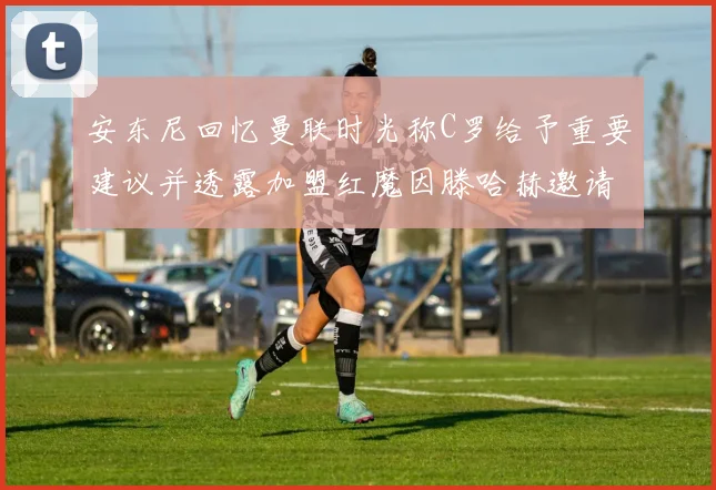 安东尼回忆曼联时光称C罗给予重要建议并透露加盟红魔因滕哈赫邀请
