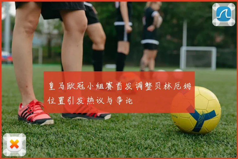 皇马欧冠小组赛首发调整贝林厄姆位置引发热议与争论