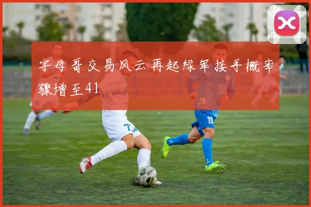 字母哥交易风云再起绿军接手概率骤增至41