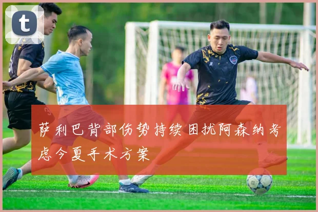 萨利巴背部伤势持续困扰阿森纳考虑今夏手术方案