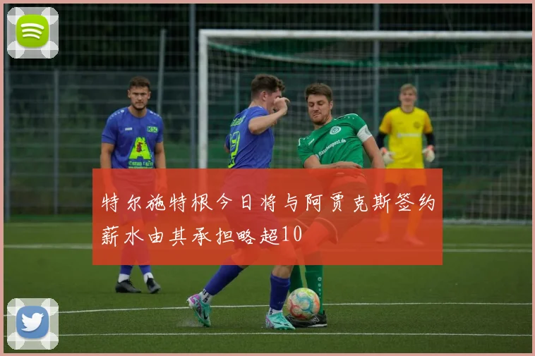 特尔施特根今日将与阿贾克斯签约薪水由其承担略超10