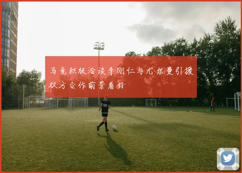 马竞积极洽谈李刚仁与尤尔曼引援双方合作前景看好