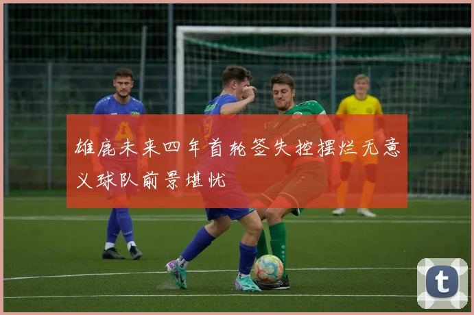 雄鹿未来四年首轮签失控摆烂无意义球队前景堪忧