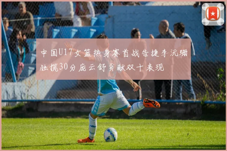 中国U17女篮热身赛首战告捷李沅珊独揽30分庞云舒贡献双十表现