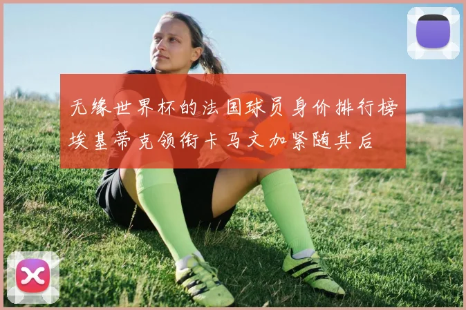 无缘世界杯的法国球员身价排行榜埃基蒂克领衔卡马文加紧随其后