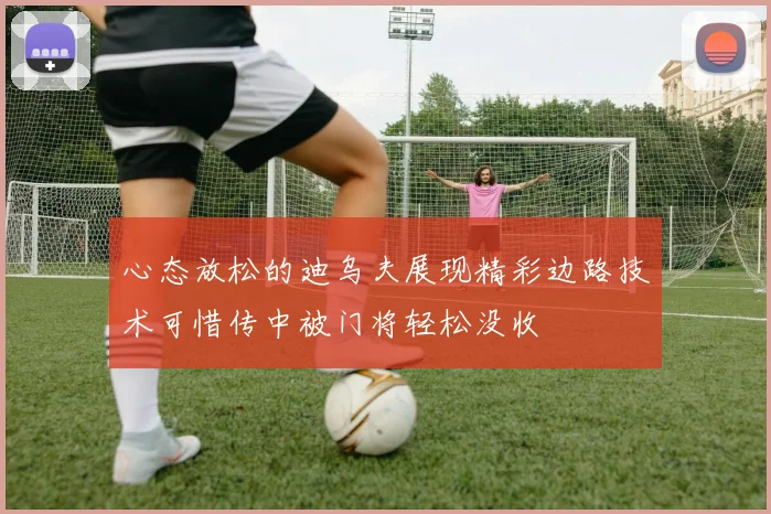 心态放松的迪乌夫展现精彩边路技术可惜传中被门将轻松没收