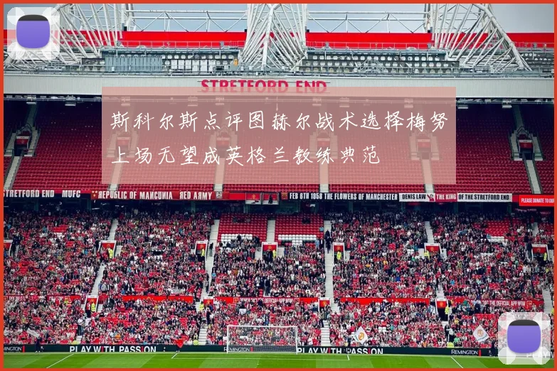 斯科尔斯点评图赫尔战术选择梅努上场无望成英格兰教练典范
