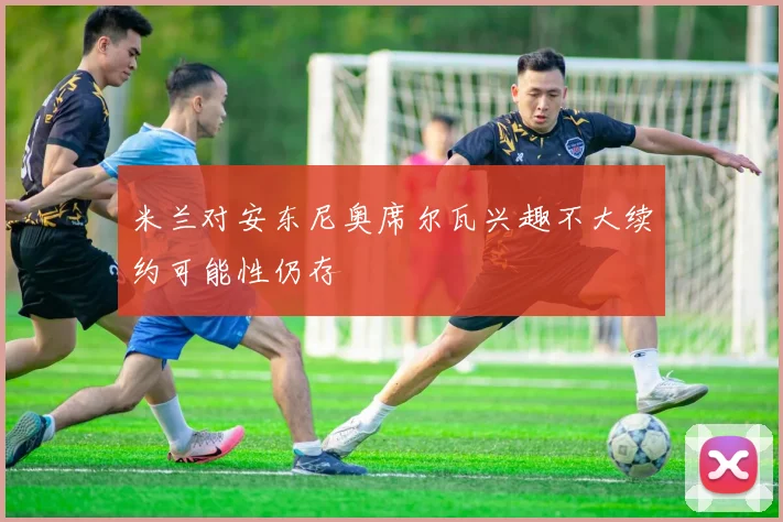 米兰对安东尼奥席尔瓦兴趣不大续约可能性仍存