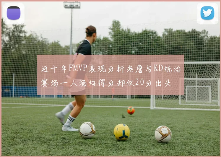 近十年FMVP表现分析老詹与KD统治赛场一人场均得分却仅20分出头