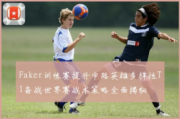 Faker训练赛提升中路英雄多样性T1备战世界赛战术策略全面揭秘