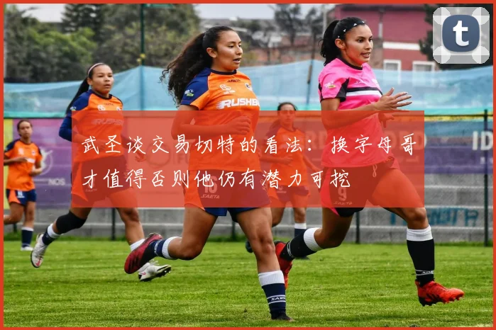 武圣谈交易切特的看法：换字母哥才值得否则他仍有潜力可挖