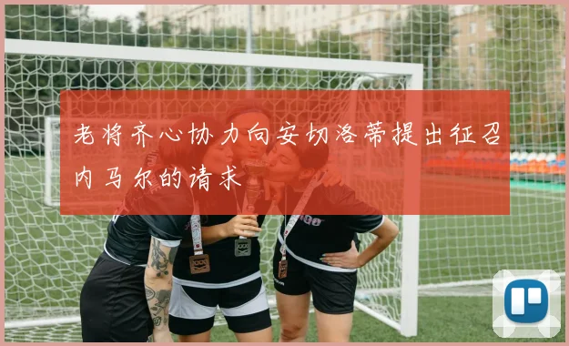 老将齐心协力向安切洛蒂提出征召内马尔的请求