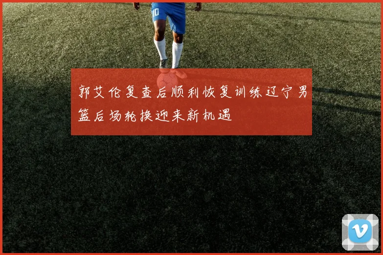 郭艾伦复查后顺利恢复训练辽宁男篮后场轮换迎来新机遇