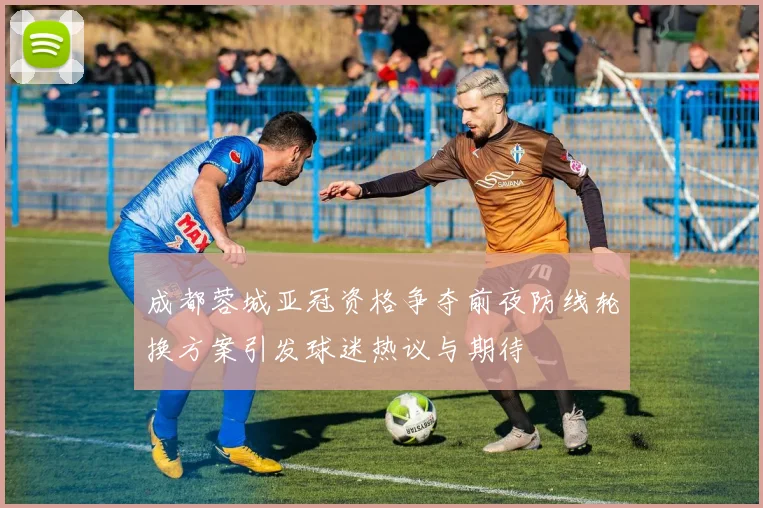 成都蓉城亚冠资格争夺前夜防线轮换方案引发球迷热议与期待