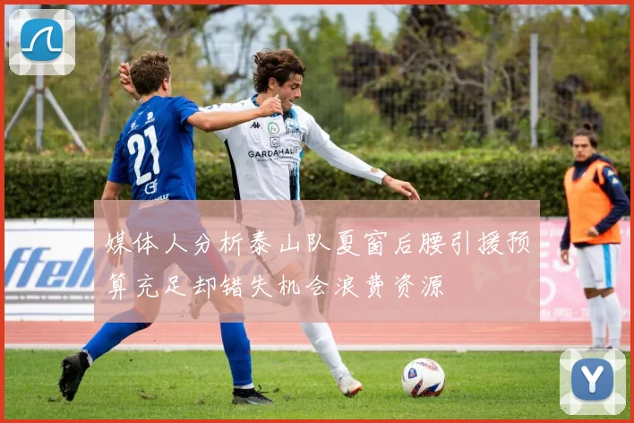 媒体人分析泰山队夏窗后腰引援预算充足却错失机会浪费资源